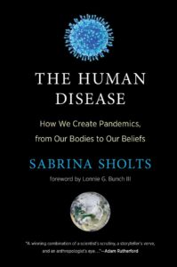 Book cover: A black background with a blue illustration of a virus at the top. Title below says: "The Human Disease: How We Create Pandemics from Our Bodies to Our Beliefs. Sabrina Sholts, Foreword by Lonnie G. Bunch III." A picture of the earth is at the bottom with praise from Adam Rutherford.
