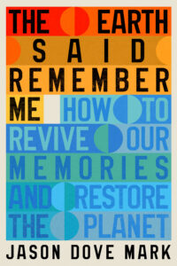 Book cover for “The Earth Said Remember Me: How to Revive Our Memories and Restore the Planet” by Jason Dove Mark. The title is arranged in large, blocky font across the cover. Each line alternates from shades of red and orange to blue and green. Circles of varying sizes and colors are placed throughout the text.